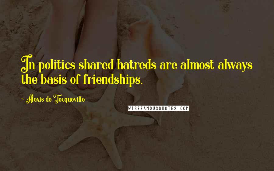 Alexis De Tocqueville Quotes: In politics shared hatreds are almost always the basis of friendships.