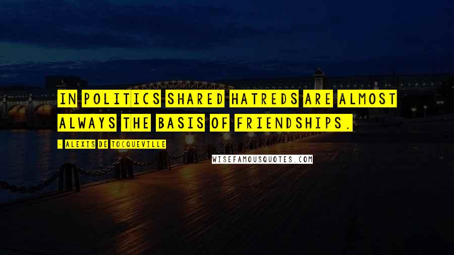 Alexis De Tocqueville Quotes: In politics shared hatreds are almost always the basis of friendships.