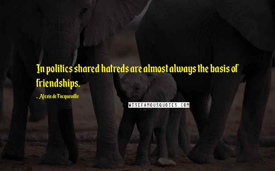 Alexis De Tocqueville Quotes: In politics shared hatreds are almost always the basis of friendships.