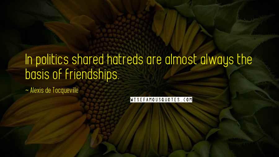 Alexis De Tocqueville Quotes: In politics shared hatreds are almost always the basis of friendships.