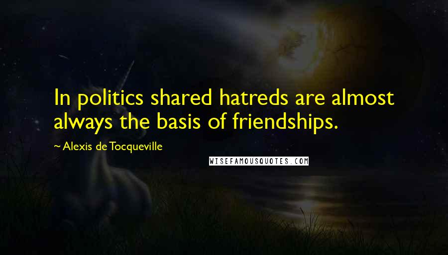 Alexis De Tocqueville Quotes: In politics shared hatreds are almost always the basis of friendships.