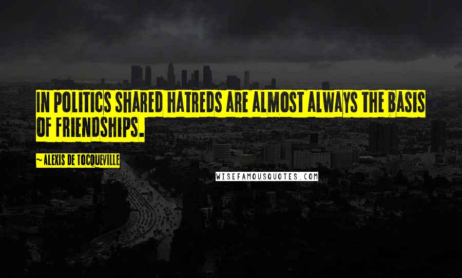 Alexis De Tocqueville Quotes: In politics shared hatreds are almost always the basis of friendships.