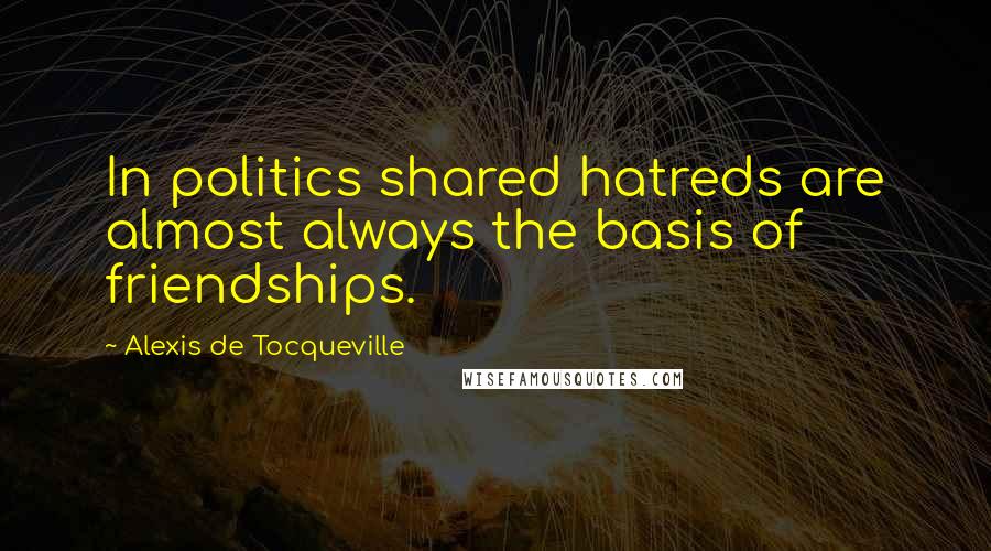 Alexis De Tocqueville Quotes: In politics shared hatreds are almost always the basis of friendships.