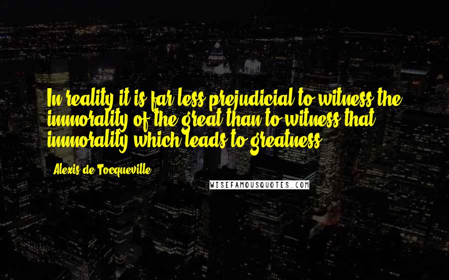 Alexis De Tocqueville Quotes: In reality it is far less prejudicial to witness the immorality of the great than to witness that immorality which leads to greatness.