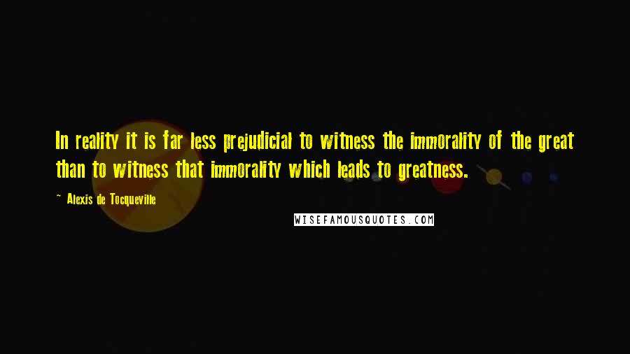 Alexis De Tocqueville Quotes: In reality it is far less prejudicial to witness the immorality of the great than to witness that immorality which leads to greatness.