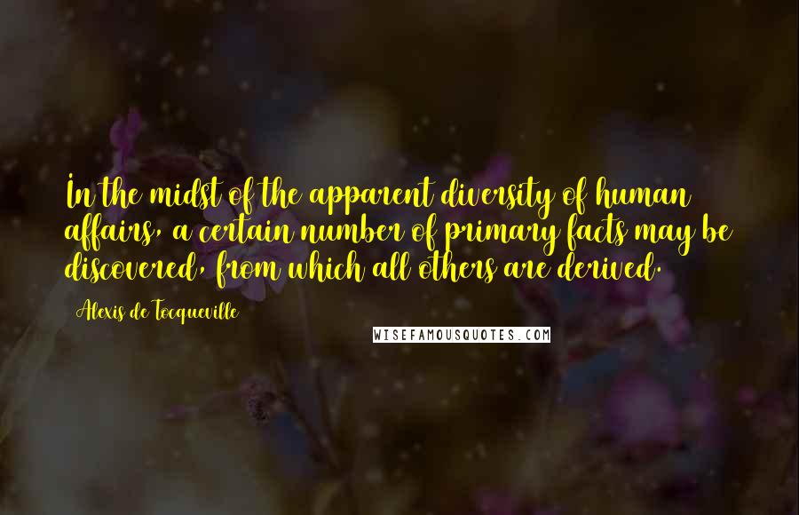 Alexis De Tocqueville Quotes: In the midst of the apparent diversity of human affairs, a certain number of primary facts may be discovered, from which all others are derived.