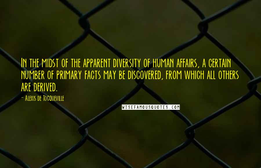 Alexis De Tocqueville Quotes: In the midst of the apparent diversity of human affairs, a certain number of primary facts may be discovered, from which all others are derived.