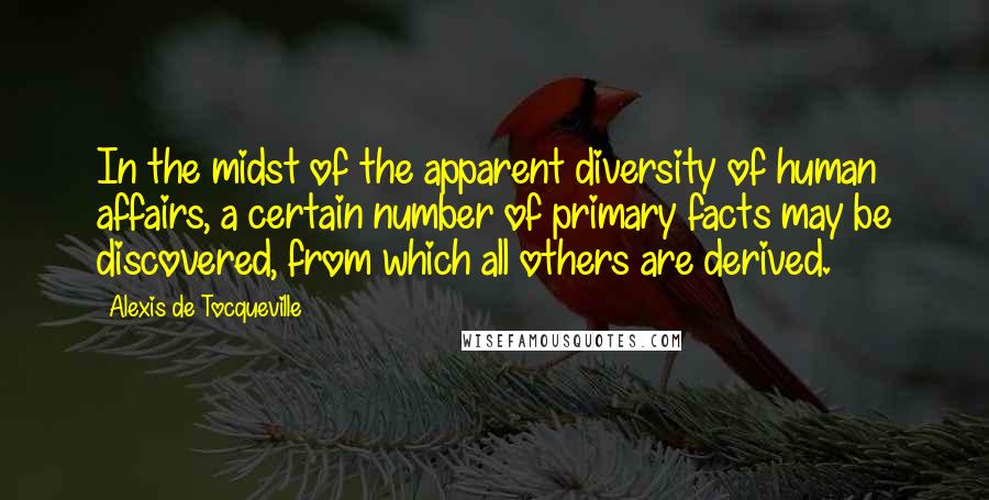 Alexis De Tocqueville Quotes: In the midst of the apparent diversity of human affairs, a certain number of primary facts may be discovered, from which all others are derived.