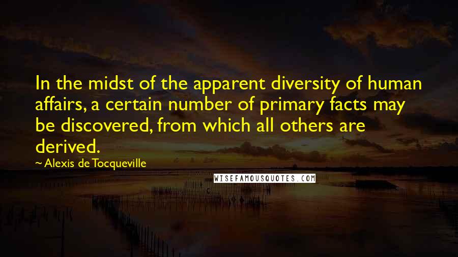 Alexis De Tocqueville Quotes: In the midst of the apparent diversity of human affairs, a certain number of primary facts may be discovered, from which all others are derived.