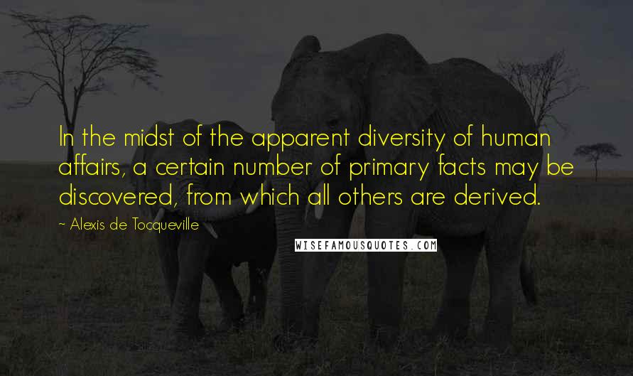 Alexis De Tocqueville Quotes: In the midst of the apparent diversity of human affairs, a certain number of primary facts may be discovered, from which all others are derived.