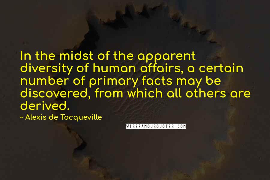 Alexis De Tocqueville Quotes: In the midst of the apparent diversity of human affairs, a certain number of primary facts may be discovered, from which all others are derived.