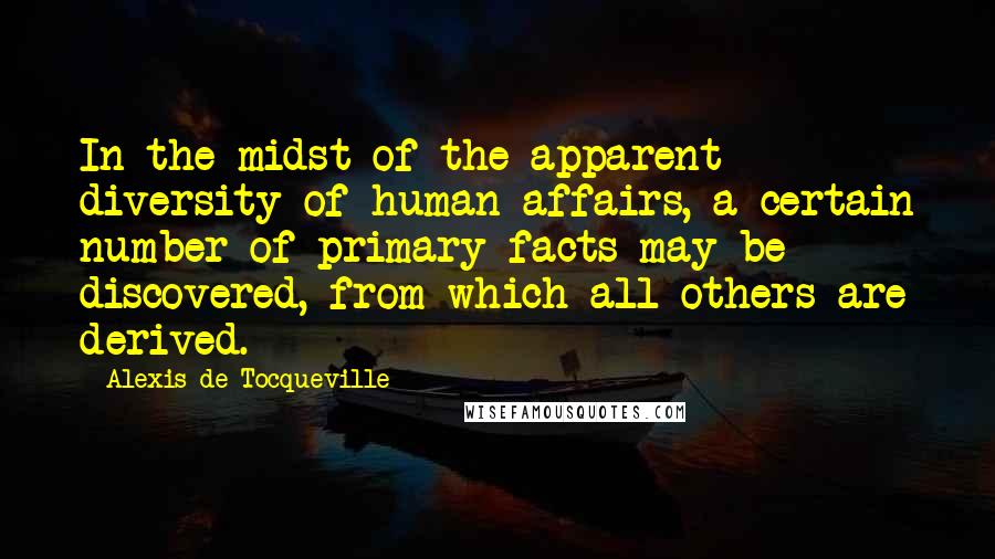 Alexis De Tocqueville Quotes: In the midst of the apparent diversity of human affairs, a certain number of primary facts may be discovered, from which all others are derived.