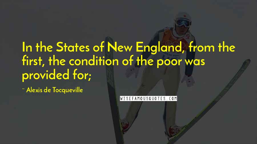 Alexis De Tocqueville Quotes: In the States of New England, from the first, the condition of the poor was provided for;