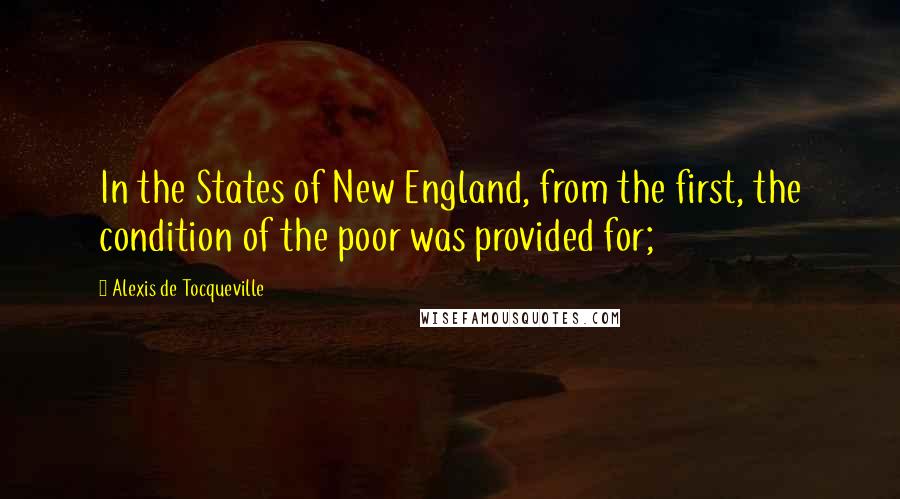 Alexis De Tocqueville Quotes: In the States of New England, from the first, the condition of the poor was provided for;