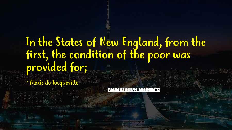 Alexis De Tocqueville Quotes: In the States of New England, from the first, the condition of the poor was provided for;