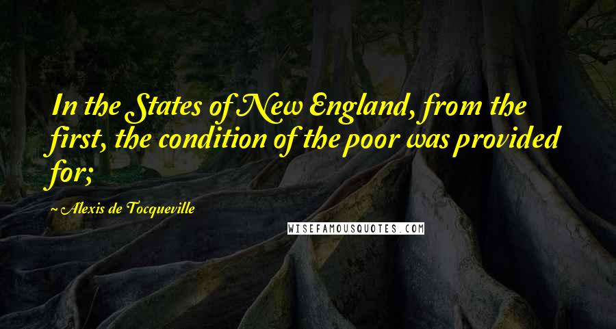 Alexis De Tocqueville Quotes: In the States of New England, from the first, the condition of the poor was provided for;