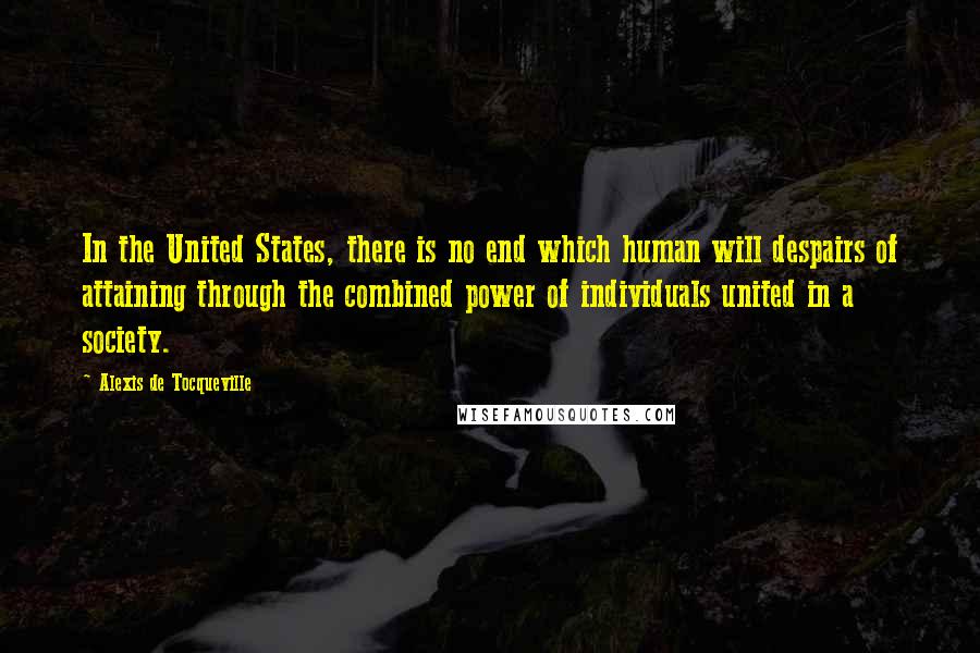 Alexis De Tocqueville Quotes: In the United States, there is no end which human will despairs of attaining through the combined power of individuals united in a society.