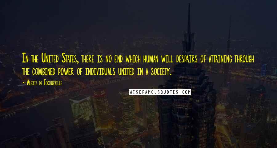 Alexis De Tocqueville Quotes: In the United States, there is no end which human will despairs of attaining through the combined power of individuals united in a society.