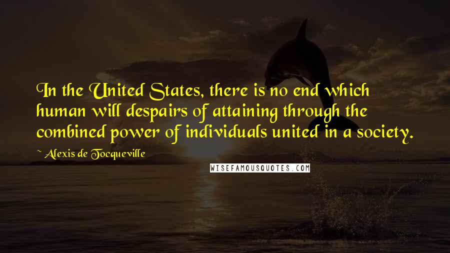 Alexis De Tocqueville Quotes: In the United States, there is no end which human will despairs of attaining through the combined power of individuals united in a society.