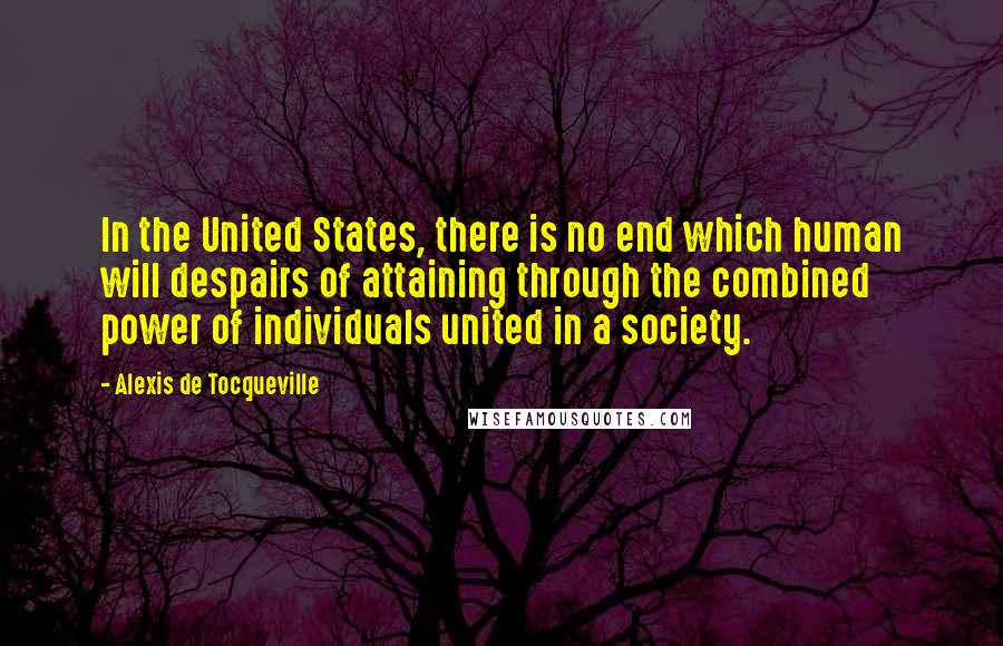 Alexis De Tocqueville Quotes: In the United States, there is no end which human will despairs of attaining through the combined power of individuals united in a society.