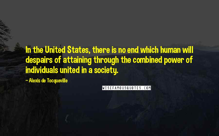Alexis De Tocqueville Quotes: In the United States, there is no end which human will despairs of attaining through the combined power of individuals united in a society.