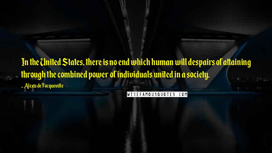 Alexis De Tocqueville Quotes: In the United States, there is no end which human will despairs of attaining through the combined power of individuals united in a society.