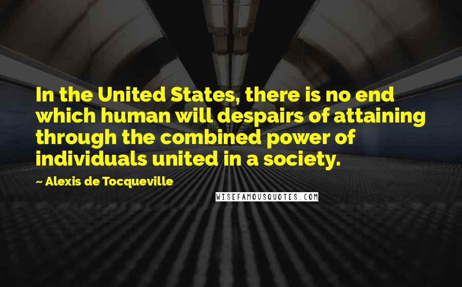 Alexis De Tocqueville Quotes: In the United States, there is no end which human will despairs of attaining through the combined power of individuals united in a society.