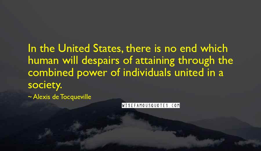 Alexis De Tocqueville Quotes: In the United States, there is no end which human will despairs of attaining through the combined power of individuals united in a society.