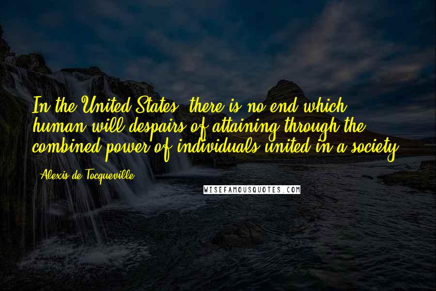 Alexis De Tocqueville Quotes: In the United States, there is no end which human will despairs of attaining through the combined power of individuals united in a society.