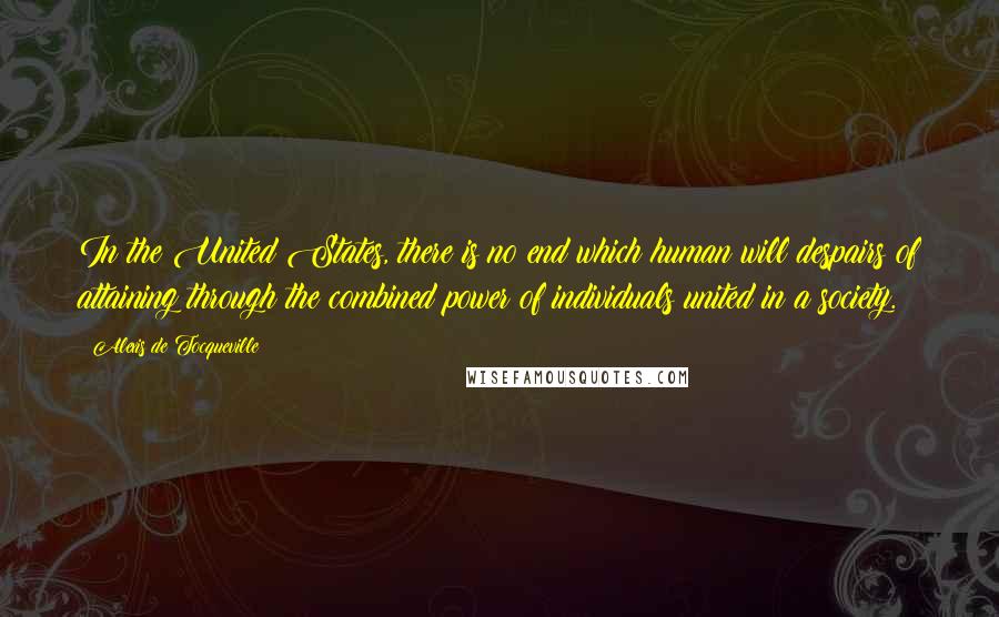 Alexis De Tocqueville Quotes: In the United States, there is no end which human will despairs of attaining through the combined power of individuals united in a society.