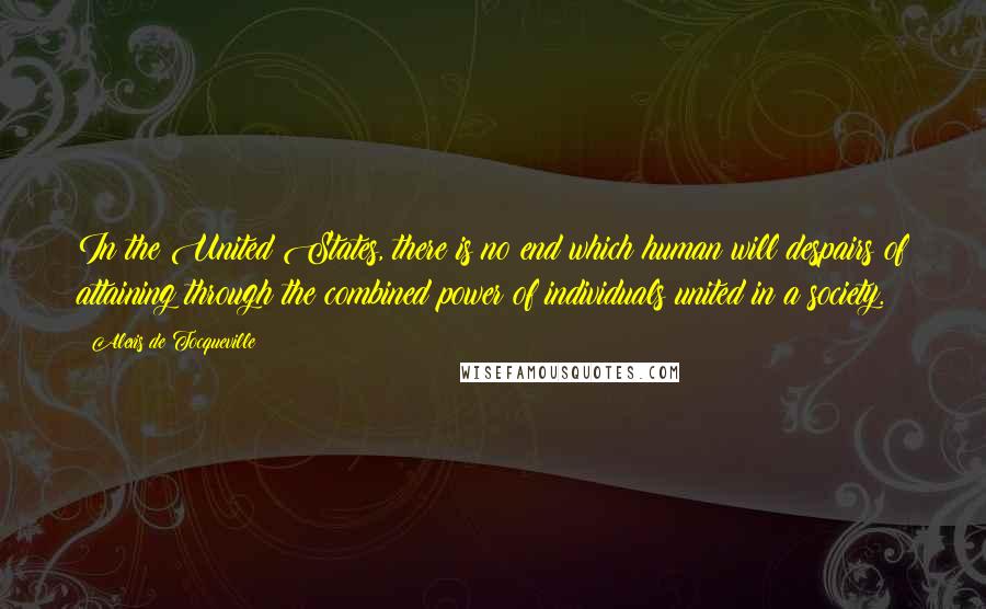 Alexis De Tocqueville Quotes: In the United States, there is no end which human will despairs of attaining through the combined power of individuals united in a society.