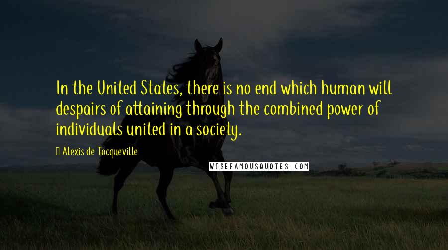 Alexis De Tocqueville Quotes: In the United States, there is no end which human will despairs of attaining through the combined power of individuals united in a society.