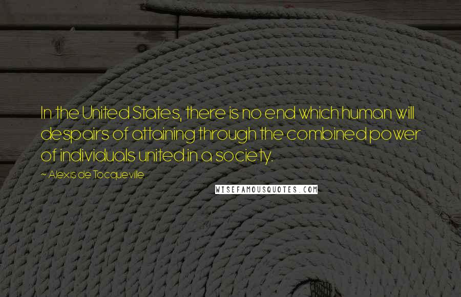 Alexis De Tocqueville Quotes: In the United States, there is no end which human will despairs of attaining through the combined power of individuals united in a society.