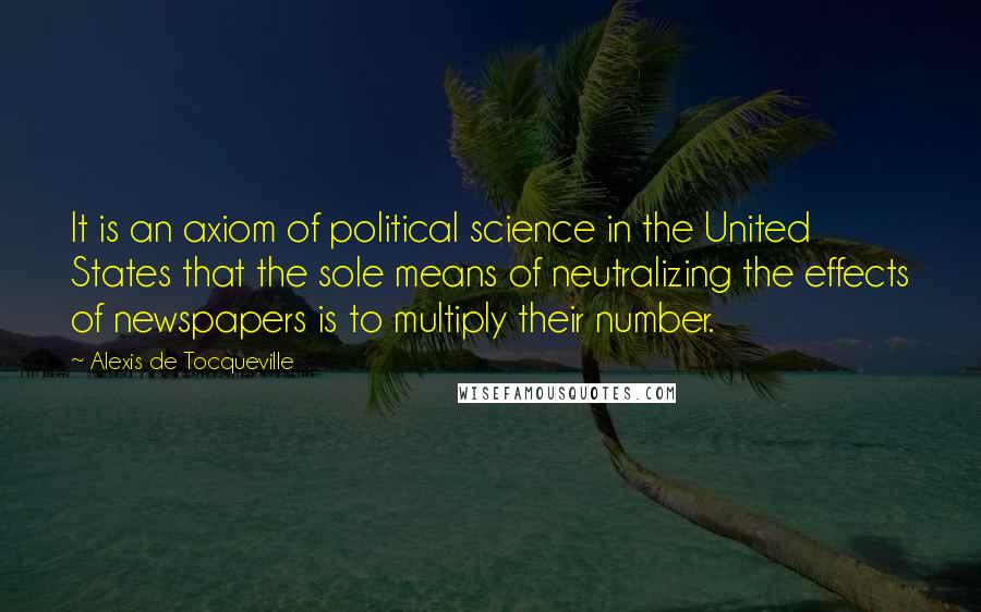 Alexis De Tocqueville Quotes: It is an axiom of political science in the United States that the sole means of neutralizing the effects of newspapers is to multiply their number.