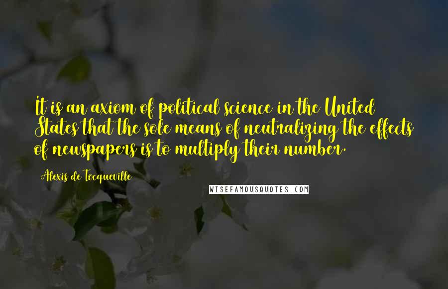 Alexis De Tocqueville Quotes: It is an axiom of political science in the United States that the sole means of neutralizing the effects of newspapers is to multiply their number.