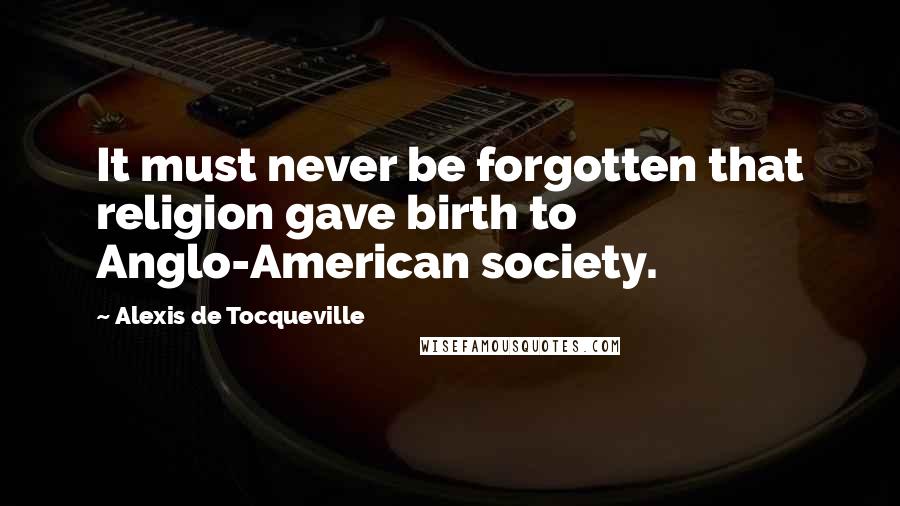 Alexis De Tocqueville Quotes: It must never be forgotten that religion gave birth to Anglo-American society.