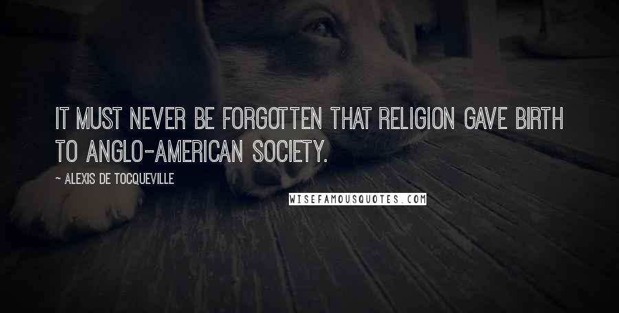 Alexis De Tocqueville Quotes: It must never be forgotten that religion gave birth to Anglo-American society.