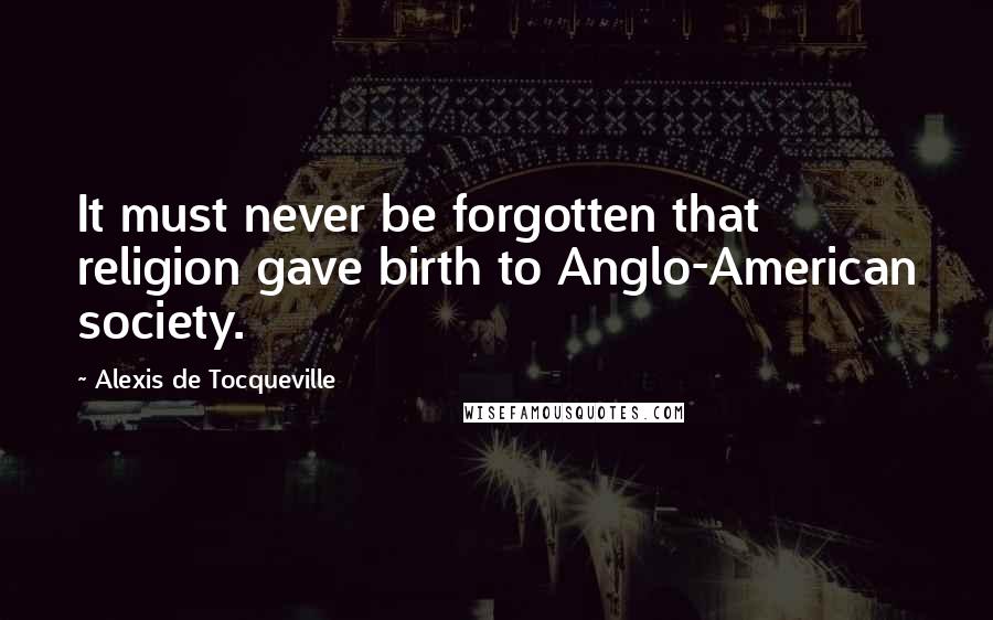 Alexis De Tocqueville Quotes: It must never be forgotten that religion gave birth to Anglo-American society.