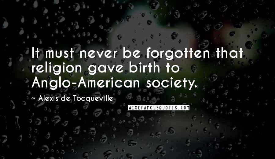 Alexis De Tocqueville Quotes: It must never be forgotten that religion gave birth to Anglo-American society.