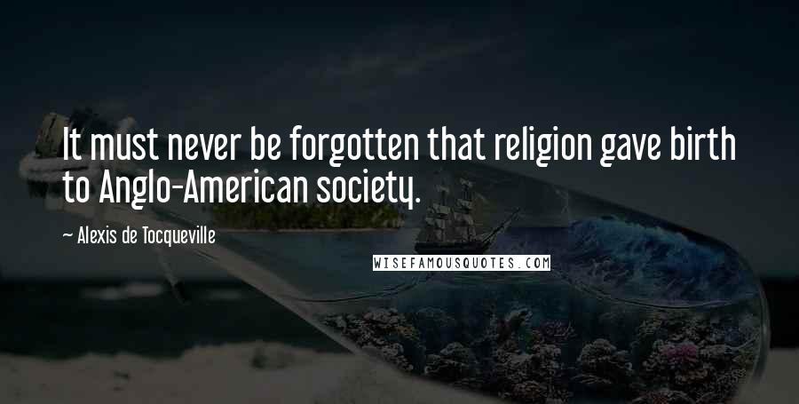 Alexis De Tocqueville Quotes: It must never be forgotten that religion gave birth to Anglo-American society.