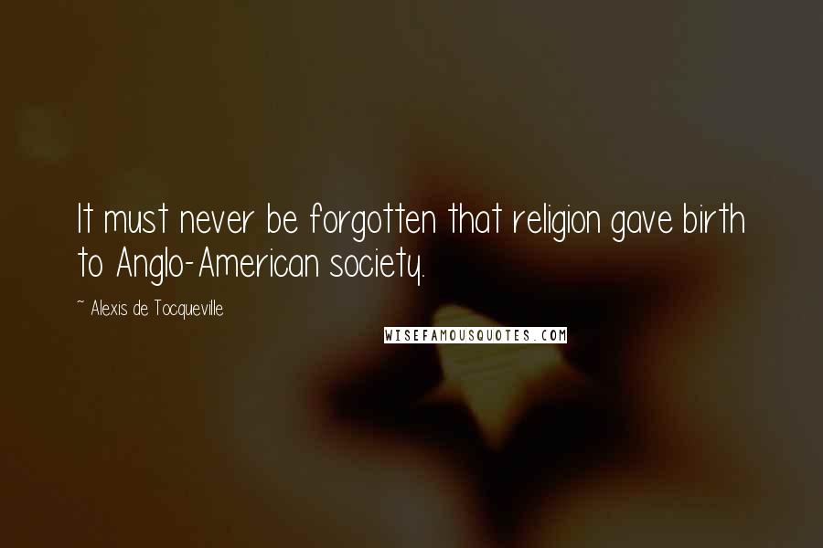 Alexis De Tocqueville Quotes: It must never be forgotten that religion gave birth to Anglo-American society.