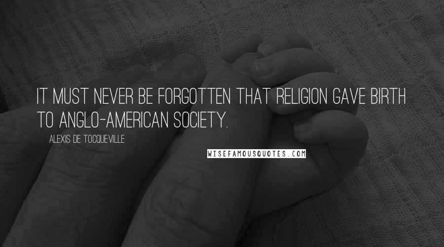 Alexis De Tocqueville Quotes: It must never be forgotten that religion gave birth to Anglo-American society.