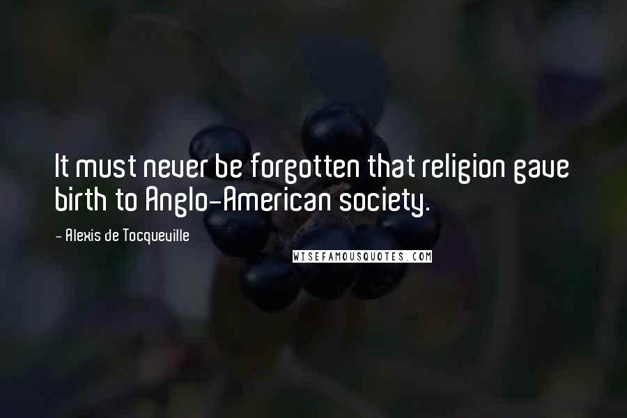 Alexis De Tocqueville Quotes: It must never be forgotten that religion gave birth to Anglo-American society.