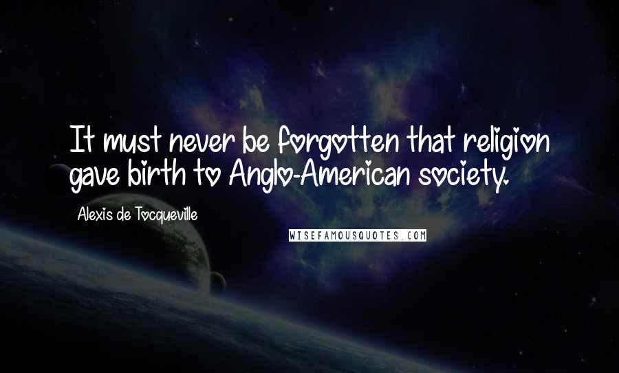 Alexis De Tocqueville Quotes: It must never be forgotten that religion gave birth to Anglo-American society.