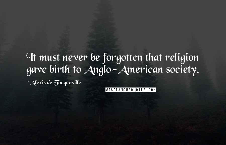 Alexis De Tocqueville Quotes: It must never be forgotten that religion gave birth to Anglo-American society.
