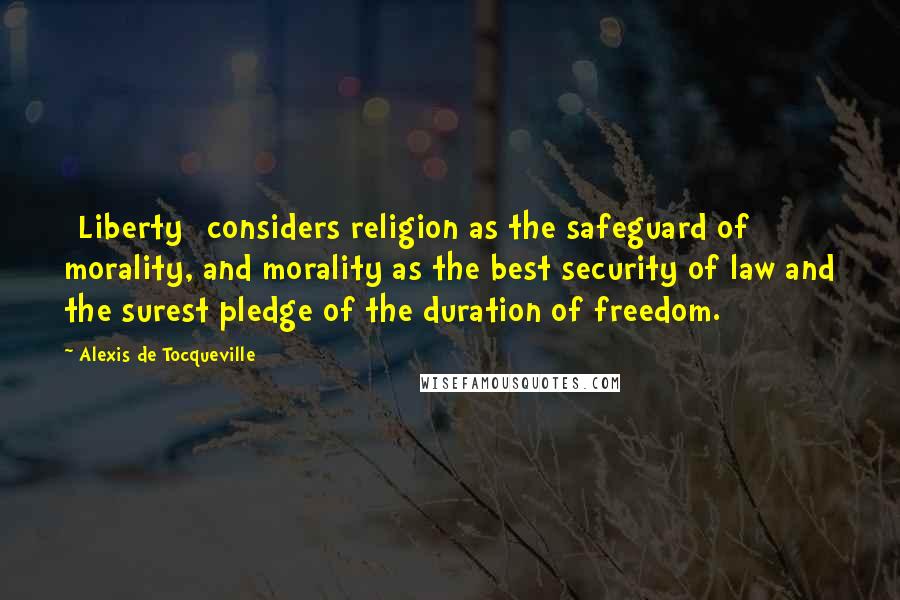 Alexis De Tocqueville Quotes: [Liberty] considers religion as the safeguard of morality, and morality as the best security of law and the surest pledge of the duration of freedom.