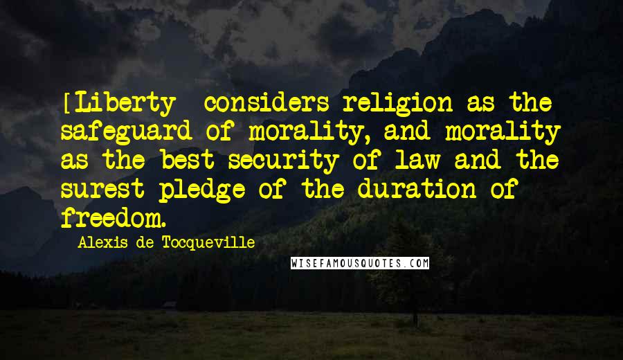 Alexis De Tocqueville Quotes: [Liberty] considers religion as the safeguard of morality, and morality as the best security of law and the surest pledge of the duration of freedom.