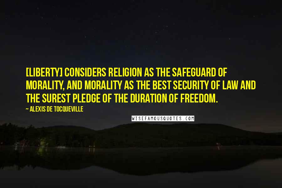 Alexis De Tocqueville Quotes: [Liberty] considers religion as the safeguard of morality, and morality as the best security of law and the surest pledge of the duration of freedom.