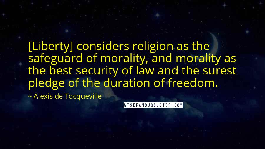 Alexis De Tocqueville Quotes: [Liberty] considers religion as the safeguard of morality, and morality as the best security of law and the surest pledge of the duration of freedom.