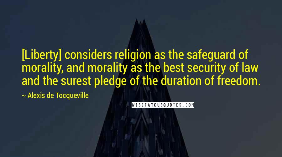 Alexis De Tocqueville Quotes: [Liberty] considers religion as the safeguard of morality, and morality as the best security of law and the surest pledge of the duration of freedom.